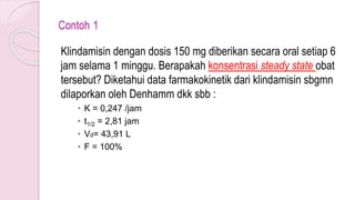 Contoh 1
Klindamisin dengan dosis 150 mg diberikan secara oral setiap 6
jam selama 1 minggu. Berapakah konsentrasi steady state obat
tersebut? Diketahui data farmakokinetik dari klindamisin sbgmn
dilaporkan oleh Denhamm dkk sbb :
• K = 0,247 /jam
• t1/2 = 2,81 jam
• Vd= 43,91 L
• F = 100%
 