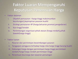 • Faktor dalaman
i. Objektif pemasaran –harga tinggi maksimumkan
keuntungan),kepimpinan pasaran kualiti
ii. Strategi pemasaran 4P (harga,keluaran,promosi,pengedaran)
iii. Kos-tinggi/rendah
iv. Pertimbangan organisasi-pihak atasan (harga rendah),pihak
bawah(harga tinggi)
• Faktor luaran
i. Pasaran dan permintaan-keseimbangan pasaran
ii. Tanggapan pengguna terhadap harga nilai.harga tinggi barang kualiti
iii. Hubungan harga dengan permintaan.harga tinggi permintaan
rendah/harga harga rendah permintaan tinggi
iv. Penentuan kos,harga dan tawaran persaingan
 