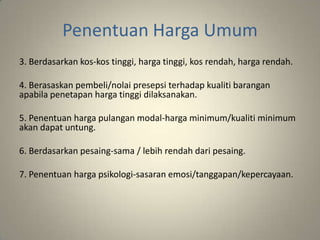 Penentuan Harga Umum
3. Berdasarkan kos-kos tinggi, harga tinggi, kos rendah, harga rendah.
4. Berasaskan pembeli/nolai presepsi terhadap kualiti barangan
apabila penetapan harga tinggi dilaksanakan.
5. Penentuan harga pulangan modal-harga minimum/kualiti minimum
akan dapat untung.
6. Berdasarkan pesaing-sama / lebih rendah dari pesaing.
7. Penentuan harga psikologi-sasaran emosi/tanggapan/kepercayaan.
 