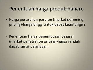 Penentuan harga produk baharu
• Harga penarahan pasaran (market skimming
pricing)-harga tinggi untuk dapat keuntungan
• Penentuan harga penembusan pasaran
(market penetration pricing)-harga rendah
dapat ramai pelanggan
 