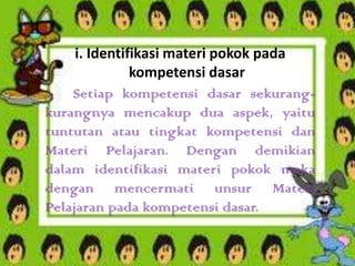 i. Identifikasi materi pokok pada
kompetensi dasar
Setiap kompetensi dasar sekurangkurangnya mencakup dua aspek, yaitu
tuntutan atau tingkat kompetensi dan
Materi Pelajaran. Dengan demikian
dalam identifikasi materi pokok maka
dengan mencermati unsur Materi
Pelajaran pada kompetensi dasar.

 