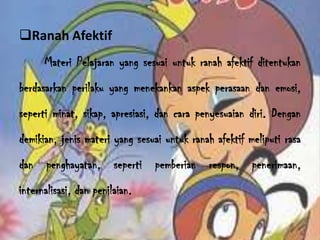 Ranah Afektif
Materi Pelajaran yang sesuai untuk ranah afektif ditentukan
berdasarkan perilaku yang menekankan aspek perasaan dan emosi,
seperti minat, sikap, apresiasi, dan cara penyesuaian diri. Dengan
demikian, jenis materi yang sesuai untuk ranah afektif meliputi rasa

dan penghayatan, seperti pemberian respon, penerimaan,
internalisasi, dan penilaian.

 