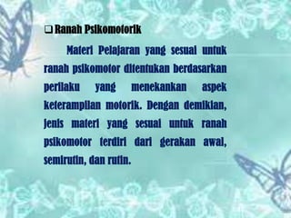  Ranah Psikomotorik
Materi Pelajaran yang sesuai untuk
ranah psikomotor ditentukan berdasarkan
perilaku

yang

menekankan

aspek

keterampilan motorik. Dengan demikian,
jenis materi yang sesuai untuk ranah
psikomotor terdiri dari gerakan awal,
semirutin, dan rutin.

 