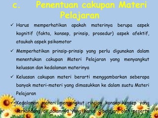 c.
 Harus

Penentuan cakupan Materi
Pelajaran
memperhatikan

apakah

materinya

berupa

aspek

kognitif (fakta, konsep, prinsip, prosedur) aspek afektif,
ataukah aspek psikomotor
 Memperhatikan prinsip-prinsip yang perlu digunakan dalam
menentukan cakupan Materi Pelajaran yang menyangkut
keluasan dan kedalaman materinya
 Keluasan cakupan materi berarti menggambarkan seberapa
banyak materi-materi yang dimasukkan ke dalam suatu Materi
Pelajaran
 Kedalaman materi menyangkut rincian konsep-konsep yang
terkandung di dalamnya yang harus dipelajari oleh peserta

 