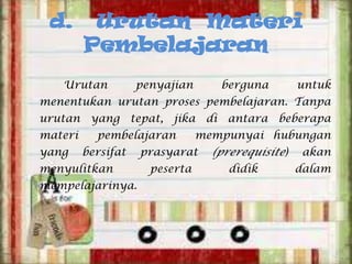 d.

Urutan Materi
Pembelajaran

Urutan

penyajian

berguna

untuk

menentukan urutan proses pembelajaran. Tanpa
urutan yang tepat, jika di antara beberapa
materi
yang

pembelajaran
bersifat

menyulitkan
mempelajarinya.

mempunyai hubungan

prasyarat
peserta

(prerequisite)
didik

akan
dalam

 