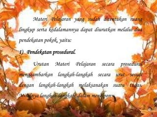 Materi Pelajaran yang sudah ditentukan ruang
lingkup serta kedalamannya dapat diurutkan melalui dua
pendekatan pokok, yaitu:

1) Pendekatan prosedural.
Urutan

Materi

Pelajaran

secara

prosedural

menggambarkan langkah-langkah secara urut sesuai
dengan langkah-langkah melaksanakan suatu tugas.
Misalnya langkah-langkah: dalam menelpon

 