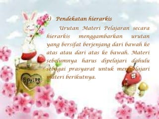 2) Pendekatan hierarkis
Urutan Materi Pelajaran secara
hierarkis

menggambarkan

urutan

yang bersifat berjenjang dari bawah ke
atas atau dari atas ke bawah. Materi
sebelumnya harus dipelajari dahulu

sebagai prasyarat untuk mempelajari
materi berikutnya.

 