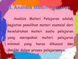 B. Analisis Materi Pelajaran
Analisis Materi Pelajaran adalah
kegiatan pemilihan materi esensial dari
keselulruhan materi suatu pelajaran
yang
minimal

merupakan
yang

materi

harus

pelajaran

dikuasai

dimiliki dalam proses pelajarannya.

dan

 