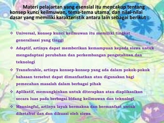 Materi pelajartan yang esensial itu mencakup tentang
konsep kunci keilmuwan, tema-tema utama, dan nilai-nilai
dasar yang memiliki karakteristik antara lain sebagai berikut :
 Universal, konsep kunci keilmuwan itu memiliki tingkat

generalisasi yang tinggi
 Adaptif, artinya dapat memberikan kemampuan kepada siswa untuk
mengadaptasi perubahan dan perkembangan pengetahuan dan
teknologi

 Transferable, artinya konsep-konsep yang ada dalam pokok-pokok
bahasan tersebut dapat dimanfaatkan atau digunakan bagi
pemecahan masalah dalam berbagai pihak
 Aplikatif, memungkinkan untuk diterapkan atau diaplikasikan

secara luas pada berbagai bidang keilmuwan dan teknologi
 Meaningful, artinya layak bermakna dan bermanfaat untuk
diketahui dan dan dikuasi oleh siswa

 