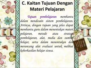 C. Kaitan Tujuan Dengan
Materi Pelajaran
Tujuan pembelajaran membantu
dalam mendesain sistem pembelajaran.
Artinya, dengan tujuan yang jelas dapat
membantu guru dalam menentukan materi
pelajaran,
metode
atau
strategi
pembelajaran, alat, media dan sumber
belajar, serta dalam menentukan dan
merancang alat evaluasi untuk melihat
keberhasilan belajar siswa.

 