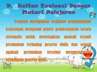 D. Kaitan Evaluasi Dengan
Materi Pelajaran
Evaluasi merupakan kegiatan pengumpulan
kenyataan mengenai proses pembelajaran secara
sistematis untuk menetapkan apakah terjadi
perubahan terhadap peserta didik dan sejauh
apakah

perubahan

tersebut

kehidupan peserta didik.

mempengaruhi

 