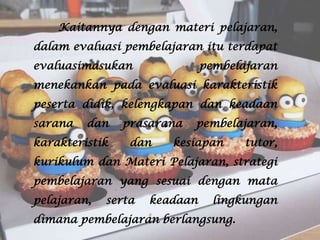 Kaitannya dengan materi pelajaran,
dalam evaluasi pembelajaran itu terdapat
evaluasimasukan

pembelajaran

menekankan pada evaluasi karakteristik
peserta didik, kelengkapan dan keadaan
sarana

dan

karakteristik

prasarana
dan

pembelajaran,

kesiapan

tutor,

kurikulum dan Materi Pelajaran, strategi

pembelajaran yang sesuai dengan mata
pelajaran,

serta

keadaan

lingkungan

dimana pembelajaran berlangsung.

 