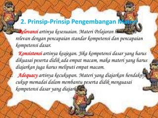 2. Prinsip-Prinsip Pengembangan Materi
a. Relevansi artinya kesesuaian. Materi Pelajaran hendaknya
relevan dengan pencapaian standar kompetensi dan pencapaian
kompetensi dasar.
b. Konsistensi artinya keajegan. Jika kompetensi dasar yang harus
dikuasai peserta didik ada empat macam, maka materi yang harus
diajarkan juga harus meliputi empat macam.
c. Adequacy artinya kecukupan. Materi yang diajarkan hendaknya
cukup memadai dalam membantu peserta didik menguasai
kompetensi dasar yang diajarkan.

 