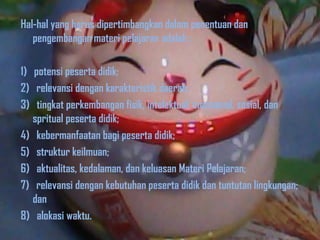 Hal-hal yang harus dipertimbangkan dalam penentuan dan
pengembangan materi pelajaran adalah :

1) potensi peserta didik;
2) relevansi dengan karakteristik daerah;
3) tingkat perkembangan fisik, intelektual, emosional, sosial, dan
spritual peserta didik;
4) kebermanfaatan bagi peserta didik;
5) struktur keilmuan;
6) aktualitas, kedalaman, dan keluasan Materi Pelajaran;
7) relevansi dengan kebutuhan peserta didik dan tuntutan lingkungan;
dan
8) alokasi waktu.

 