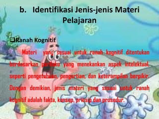 b. Identifikasi Jenis-jenis Materi
Pelajaran
Ranah Kognitif
Materi yang sesuai untuk ranah kognitif ditentukan
berdasarkan perilaku yang menekankan aspek intelektual,

seperti pengetahuan, pengertian, dan keterampilan berpikir.
Dengan demikian, jenis materi yang sesuai untuk ranah

kognitif adalah fakta, konsep, prinsip dan prosedur.

 