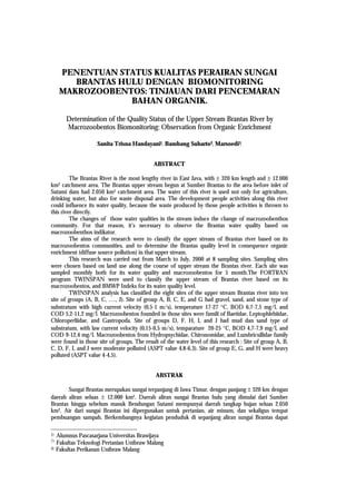 PENENTUAN STATUS KUALITAS PERAIRAN SUNGAI
         BRANTAS HULU DENGAN BIOMONITORING
      MAKROZOOBENTOS: TINJAUAN DARI PENCEMARAN
                   BAHAN ORGANIK.

         Determination of the Quality Status of the Upper Stream Brantas River by
         Macrozoobentos Biomonitoring: Observation from Organic Enrichment

                     Sanita Trisna Handayani1, Bambang Suharto2, Marsoedi3.


                                             ABSTRACT

         The Brantas River is the most lengthy river in East Java, with ± 320 km length and ± 12.000
km2 catchment area. The Brantas upper stream begun at Sumber Brantas to the area before inlet of
Sutami dam had 2.050 km2 catchment area. The water of this river is used not only for agriculture,
drinking water, but also for waste disposal area. The development people activities along this river
could influence its water quality, because the waste produced by those people activities is thrown to
this river directly.
         The changes of those water qualities in the stream induce the change of macrozoobenthos
community. For that reason, it’s necessary to observe the Brantas water quality based on
macrozoobenthos indikator.
         The aims of the research were to classify the upper stream of Brantas river based on its
macrozoobentos communities, and to determine the Brantas quality level in consequence organic
enrichment (diffuse source pollution) in that upper stream.
         This research was carried out from March to July, 2000 at 8 sampling sites. Sampling sites
were chosen based on land use along the course of upper stream the Brantas river. Each site was
sampled monthly both for its water quality and macrozoobentos for 5 month.The FORTRAN
program TWINSPAN were used to classify the upper stream of Brantas river based on its
macrozoobentos, and BMWP Indeks for its water quality level.
         TWINSPAN analysis has classified the eight sites of the upper stream Brantas river into ten
site of groups (A, B, C, …., J). Site of group A, B, C, E, and G had gravel, sand, and stone type of
substratum with high current velocity (0,5-1 m/s), temperature 17-27 °C, BOD 6,7-7,5 mg/l, and
COD 5,2-11,2 mg/l. Macrozoobentos founded in those sites were famili of Baetidae, Leptophlebiidae,
Chloroperliidae, and Gastropoda. Site of groups D, F, H, I, and J had mud dan sand type of
substratum, with law current velocity (0,15-0,5 m/s), temparature 20-25 °C, BOD 4,7-7,9 mg/l, and
COD 9-12,4 mg/l. Macrozoobentos from Hydropsychidae, Chironomidae, and Lumbricullidae family
were found in those site of groups. The result of the water level of this research : Site of group A, B,
C, D, F, I, and J were moderate polluted (ASPT value 4,8-6,3). Site of group E, G, and H were heavy
polluted (ASPT value 4-4,5).


                                              ABSTRAK

       Sungai Brantas merupakan sungai terpanjang di Jawa Timur, dengan panjang ± 320 km dengan
daerah aliran seluas ± 12.000 km2. Daerah aliran sungai Brantas hulu yang dimulai dari Sumber
Brantas hingga sebelum masuk Bendungan Sutami mempunyai daerah tangkap hujan seluas 2.050
km2. Air dari sungai Brantas ini dipergunakan untuk pertanian, air minum, dan sekaligus tempat
pembuangan sampah. Berkembangnya kegiatan penduduk di sepanjang aliran sungai Brantas dapat

1)   Alumnus Pascasarjana Universitas Brawijaya
2)
     Fakultas Teknologi Pertanian Unibraw Malang
3)   Fakultas Perikanan Unibraw Malang
 