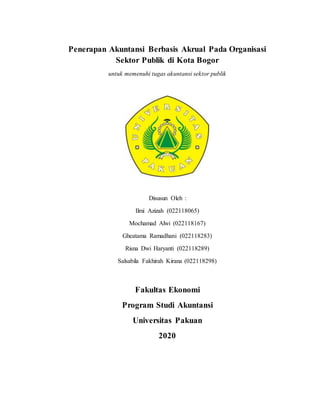 Penerapan Akuntansi Berbasis Akrual Pada Organisasi
Sektor Publik di Kota Bogor
untuk memenuhi tugas akuntansi sektor publik
Disusun Oleh :
Ilmi Azizah (022118065)
Mochamad Alwi (022118167)
Gheatama Ramadhani (022118283)
Risna Dwi Haryanti (022118289)
Salsabila Fakhirah Kirana (022118298)
Fakultas Ekonomi
Program Studi Akuntansi
Universitas Pakuan
2020
 