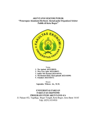 AKUNTANSI SEKTOR PUBLIK
“Penerapan Akuntansi Berbasis Akrual pada Organisasi Sektor
Publik di Kota Bogor”
Nama:
1. Tia Apriani (022118019)
2. May Lisa Ajrin (022118047)
3. Indah Siti Mariani (022118119)
4. Mochamad Rizky Raiseptiandi (022118309)
5. Ulandari (022118317)
Dosen:
Sujatmiko Wibowo Ak., M.M.
UNIVERSITAS PAKUAN
FAKULTAS EKONOMI
PROGRAM STUDI AKUNTANSI 4/A
Jl. Pakuan 452, Tegallega, Bogor Tengah, Kota Bogor, Jawa Barat 16143
Telp. (0251) 8314918
 