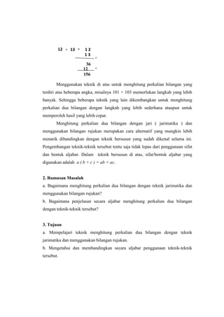 Menggunakan teknik di atas untuk menghitung perkalian bilangan yang
terdiri atas beberapa angka, misalnya 101 × 103 memerlukan langkah yang lebih
banyak. Sehingga beberapa teknik yang lain dikembangkan untuk menghitung
perkalian dua bilangan dengan langkah yang lebih sederhana ataupun untuk
memperoleh hasil yang lebih cepat.
Menghitung perkalian dua bilangan dengan jari ( jarimatika ) dan
menggunakan bilangan rujukan merupakan cara alternatif yang mungkin lebih
menarik dibandingkan dengan teknik bersusun yang sudah dikenal selama ini.
Pengembangan teknik-teknik tersebut tentu saja tidak lepas dari penggunaan sifat
dan bentuk aljabar. Dalam teknik bersusun di atas, sifat/bentuk aljabar yang
digunakan adalah a ( b + c ) = ab + ac.
2. Rumusan Masalah
a. Bagaimana menghitung perkalian dua bilangan dengan teknik jarimatika dan
menggunakan bilangan rujukan?
b. Bagaimana penjelasan secara aljabar menghitung perkalian dua bilangan
dengan teknik-teknik tersebut?
3. Tujuan
a. Mempelajari teknik menghitung perkalian dua bilangan dengan teknik
jarimatika dan menggunakan bilangan rujukan.
b. Mengetahui dan membandingkan secara aljabar penggunaan teknik-teknik
tersebut.
12 × 13 = 1 2
1 3
×
36
12 +
156
 
