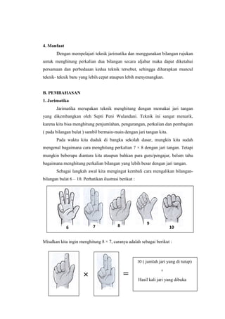 4. Manfaat
Dengan mempelajari teknik jarimatika dan menggunakan bilangan rujukan
untuk menghitung perkalian dua bilangan secara aljabar maka dapat diketahui
persamaan dan perbedaaan kedua teknik tersebut, sehingga diharapkan muncul
teknik- teknik baru yang lebih cepat ataupun lebih menyenangkan.
B. PEMBAHASAN
1. Jarimatika
Jarimatika merupakan teknik menghitung dengan memakai jari tangan
yang dikembangkan oleh Septi Peni Wulandani. Teknik ini sangat menarik,
karena kita bisa menghitung penjumlahan, pengurangan, perkalian dan pembagian
( pada bilangan bulat ) sambil bermain-main dengan jari tangan kita.
Pada waktu kita duduk di bangku sekolah dasar, mungkin kita sudah
mengenal bagaimana cara menghitung perkalian 7 × 8 dengan jari tangan. Tetapi
mungkin beberapa diantara kita ataupun bahkan para guru/pengajar, belum tahu
bagaimana menghitung perkalian bilangan yang lebih besar dengan jari tangan.
Sebagai langkah awal kita mengingat kembali cara mengalikan bilangan-
bilangan bulat 6 – 10. Perhatikan ilustrasi berikut :
Misalkan kita ingin menghitung 8 × 7, caranya adalah sebagai berikut :
6 7 8 9
10
×
10 ( jumlah jari yang di tutup)
+
Hasil kali jari yang dibuka
=
 