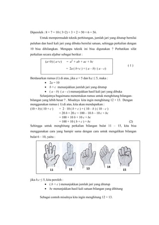 Diperoleh : 8 × 7 = 10 ( 3+2) + 3 × 2 = 50 + 6 = 56.
Untuk mempermudah teknik perhitungan, jumlah jari yang ditutup bernilai
puluhan dan hasil kali jari yang dibuka bernilai satuan, sehingga perkalian dengan
10 bisa dihilangkan. Mengapa teknik ini bisa digunakan ? Perhatikan sifat
perkalian secara aljabar sebagai berikut :
( 1 )
Berdasarkan rumus (1) di atas, jika a = 5 dan b,c ≤ 5, maka :
• 2a = 10
• b + c menunjukkan jumlah jari yang ditutup
• ( a – b) ( a – c) menunjukkan hasil kali jari yang dibuka
Selanjutnya bagaimana menentukan rumus untuk menghitung bilangan-
bilangan yang lebih besar ? . Misalnya kita ingin menghitung 12 × 13. Dengan
menggunakan rumus ( 1) di atas, kita akan mendapatkan :
(10 + b) ( 10 + c ) = 2 ⋅ 10 ( b + c ) + ( 10 – b ) ( 10 – c )
= 20 b + 20 c + 100 – 10 b – 10 c + bc
= 100 + 10 b + 10 c + bc
= 100 + 10 ( b + c ) + bc (2)
Sehingga untuk menghitung perkalian bilangan bulat 11 – 15, kita bisa
menggunakan cara yang hampir sama dengan cara untuk mengalikan bilangan
bulat 6 – 10, yaitu :
jika b,c ≤ 5, kita peroleh :
• ( b + c ) menunjukkan jumlah jari yang ditutup
• bc menunjukkan hasil kali satuan bilangan yang dihitung
Sebagai contoh misalnya kita ingin menghitung 12 × 13.
(a+b) ( a+c) = a2
+ ab + ac + bc
= 2a ( b+c ) + ( a – b) ( a – c)
11 12 13
14
15
 