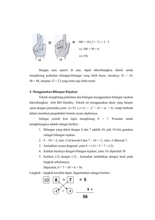 Dengan cara seperti di atas, dapat dikembangkan teknik untuk
menghitung perkalian bilangan-bilangan yang lebih besar, misalnya 16 × 18,
46 × 48, ataupun 12 × 23 yang tentu saja lebih rumit.
2. Menggunakan Bilangan Rujukan
Teknik menghitung perkalian dua bilangan menggunakan bilangan rujukan
dikembangkan oleh Bill Handley. Teknik ini menggunakan dasar yang hampir
sama dengan jarimatika yaitu (a+b) ( a+c) = a2
+ ab + ac + bc, tetapi berbeda
dalam membuat pengubahan bentuk secara aljabarnya.
Sebagai contoh kita ingin menghitung 8 × 7. Prosedur untuk
menghitungnya adalah sebagai berikut :
1. Bilangan yang dekat dengan 8 dan 7 adalah 10, jadi 10 kita gunakan
sebagai bilangan rujukan.
2. 8 – 10 = -2, tulis -2 di bawah 8 dan 7 – 10 = -3 , tulis -3 dibawah 7.
3. Jumlahkan secara diagonal, yaitu 8 + (-3) = 5 = 7 + (-2)
4. Kalikan hasilnya dengan bilangan rujukan, yaitu 10, diperoleh 50
5. Kalikan (-2) dengan (-3) , kemudian tambahkan dengan hasil pada
langkah sebelumnya.
Diperoleh, 8 × 7 = 50 + 6 = 56.
Langkah – langkah tersebut dapat digambarkan sebagai berikut :
12
×××× 100 + 10 ( 2 + 3 ) + 2 ⋅ 3
⇔ 100 + 50 + 6
⇔ 156
1312
=
-2 -3
8 7×
× 6 +
= 5
56
10
 