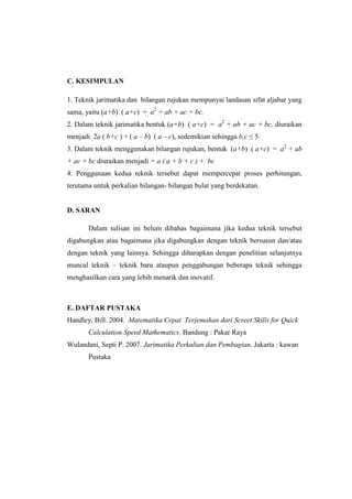 C. KESIMPULAN
1. Teknik jarimatika dan bilangan rujukan mempunyai landasan sifat aljabar yang
sama, yaitu (a+b) ( a+c) = a2
+ ab + ac + bc.
2. Dalam teknik jarimatika bentuk (a+b) ( a+c) = a2
+ ab + ac + bc, diuraikan
menjadi 2a ( b+c ) + ( a – b) ( a – c), sedemikian sehingga b,c ≤ 5.
3. Dalam teknik menggunakan bilangan rujukan, bentuk (a+b) ( a+c) = a2
+ ab
+ ac + bc diuraikan menjadi = a ( a + b + c ) + bc
4. Penggunaan kedua teknik tersebut dapat mempercepat proses perhitungan,
terutama untuk perkalian bilangan- bilangan bulat yang berdekatan.
D. SARAN
Dalam tulisan ini belum dibahas bagaimana jika kedua teknik tersebut
digabungkan atau bagaimana jika digabungkan dengan teknik bersusun dan/atau
dengan teknik yang lainnya. Sehingga diharapkan dengan penelitian selanjutnya
muncul teknik – teknik baru ataupun penggabungan beberapa teknik sehingga
menghasilkan cara yang lebih menarik dan inovatif.
E. DAFTAR PUSTAKA
Handley, Bill. 2004. Matematika Cepat. Terjemahan dari Screet Skills for Quick
Calculation Speed Mathematics. Bandung : Pakar Raya
Wulandani, Septi P. 2007. Jarimatika Perkalian dan Pembagian. Jakarta : kawan
Pustaka
 