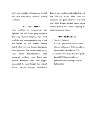 aktif agar semakin berkurangnya perokok

dalam proses penelitian. Jadi pada observasi,

dan sadar akan bahaya merokok terhadap

bisa dilakukan secara lebih lama dan

kesehatan.

mendalam dan pada observasi bisa lebih
lama, lebih leluasa, bahkan dalam hal-hal
tertentu peneliti bisa terjun langsung ke

III. PENELITIAN
Jenis

penelitian

ini

pengumpulan

data

tengah-tengah masyarakat.

diperoleh dari data Primer yang merupakan
data yang diambil langsung dari obyek
penelitian atau merupakan data yang berasal

DAFTAR PUSTAKA
[1]Smeltzer, Suzanne

dari sumber asli atau pertama. Dengan

C.2001.Keperawatan Medikal Bedah

metode observasi yang terdapat keunggulan

Brunner & Suddarth Volume I.Jakarta :

dalam pencarian data secara metode survey

Penerbit Buku Kedokteran EGC

yang

dalam

kemampuannya

dapat

[2]Anonim1.www.diskes.balivprov.go.id/

mengamati pendapat orang dalam suatu

berita/2011/5/penting-adanya-

masalah. Hubungan sosial antar anggota

peraturan-daerah-tentang-kawasan-

masyarakat di suatu tempat bisa diamati

bebas-rokok

dengan observasi sehingga memudahkan

 