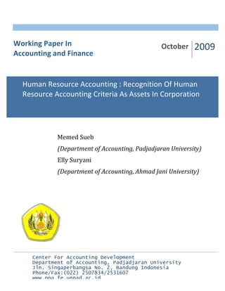 Working Paper In October 2009 
Accounting and Finance 
Human Resource Accounting : Recognition Of Human 
Resource Accounting Criteria As Assets In Corporation 
Memed Sueb 
(Department of Accounting, Padjadjaran University) 
Elly Suryani 
(Department of Accounting, Ahmad Jani University) 
Center For Accounting Development 
Department of Accounting, Padjadjaran University 
Jln. Singaperbangsa No. 2, Bandung Indonesia 
Phone/Fax:(022) 2507834/2531607 
www.ppa.fe.unpad.ac.id 
 