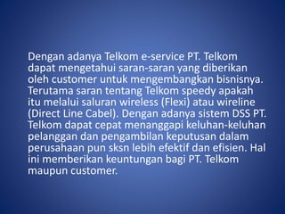 Dengan adanya Telkom e-service PT. Telkom
dapat mengetahui saran-saran yang diberikan
oleh customer untuk mengembangkan bisnisnya.
Terutama saran tentang Telkom speedy apakah
itu melalui saluran wireless (Flexi) atau wireline
(Direct Line Cabel). Dengan adanya sistem DSS PT.
Telkom dapat cepat menanggapi keluhan-keluhan
pelanggan dan pengambilan keputusan dalam
perusahaan pun sksn lebih efektif dan efisien. Hal
ini memberikan keuntungan bagi PT. Telkom
maupun customer.
 