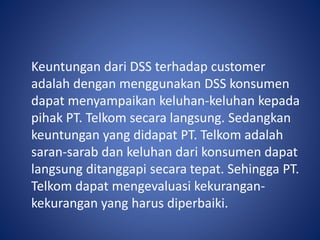 Keuntungan dari DSS terhadap customer
adalah dengan menggunakan DSS konsumen
dapat menyampaikan keluhan-keluhan kepada
pihak PT. Telkom secara langsung. Sedangkan
keuntungan yang didapat PT. Telkom adalah
saran-sarab dan keluhan dari konsumen dapat
langsung ditanggapi secara tepat. Sehingga PT.
Telkom dapat mengevaluasi kekurangan-
kekurangan yang harus diperbaiki.
 