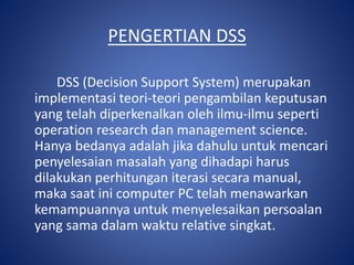 PENGERTIAN DSS
DSS (Decision Support System) merupakan
implementasi teori-teori pengambilan keputusan
yang telah diperkenalkan oleh ilmu-ilmu seperti
operation research dan management science.
Hanya bedanya adalah jika dahulu untuk mencari
penyelesaian masalah yang dihadapi harus
dilakukan perhitungan iterasi secara manual,
maka saat ini computer PC telah menawarkan
kemampuannya untuk menyelesaikan persoalan
yang sama dalam waktu relative singkat.
 
