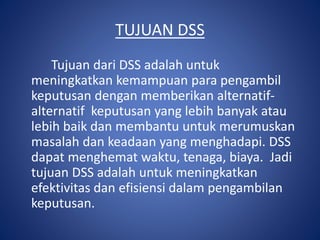 TUJUAN DSS
Tujuan dari DSS adalah untuk
meningkatkan kemampuan para pengambil
keputusan dengan memberikan alternatif-
alternatif keputusan yang lebih banyak atau
lebih baik dan membantu untuk merumuskan
masalah dan keadaan yang menghadapi. DSS
dapat menghemat waktu, tenaga, biaya. Jadi
tujuan DSS adalah untuk meningkatkan
efektivitas dan efisiensi dalam pengambilan
keputusan.
 