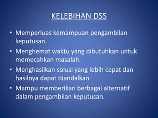KELEBIHAN DSS
• Memperluas kemampuan pengambilan
keputusan.
• Menghemat waktu yang dibutuhkan untuk
memecahkan masalah.
• Menghasilkan solusi yang lebih cepat dan
hasilnya dapat diandalkan.
• Mampu memberikan berbagai alternatif
dalam pengambilan keputusan.
 