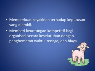 • Memperkuat keyakinan terhadap keputusan
yang diambil.
• Memberi keuntungan kompetitif bagi
organisasi secara keseluruhan dengan
penghematan waktu, tenaga, dan biaya.
 