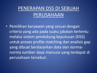 PENERAPAN DSS DI SEBUAH
PERUSAHAAN
• Pemilihan karyawan yang sesuai dengan
criteria yang ada pada suatu jabatan tertentu
melalui sistem pendukung keputusan (DSS)
untuk proses profile matching dan analisis gap
yang dibuat berdasarkan data dan norma-
norma sumber daya manusia yang terdapat di
perusahaan tersebut.
 