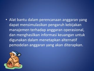 • Alat bantu dalam perencanaan anggaran yang
dapat mensimulasikan pengaruh kebijakan
manajemen terhadap anggaran operasional,
dan menghasilkan informasi keuangan untuk
digunakan dalam menetapkan alternatif
pemodelan anggaran yang akan diterapkan.
 