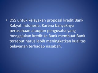• DSS untuk kelayakan proposal kredit Bank
Rakyat Indonesia. Karena banyaknya
perusahaan ataupun pengusaha yang
mengajukan kredit ke Bank membuat Bank
tersebut harus lebih meningkatkan kualitas
pelayanan terhadap nasabah.
 