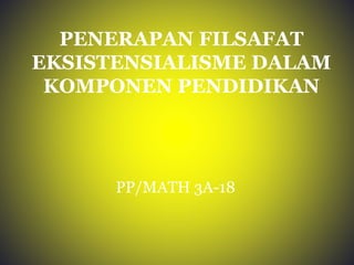 PENERAPAN FILSAFAT 
EKSISTENSIALISME DALAM 
KOMPONEN PENDIDIKAN 
PP/MATH 3A-18 
 