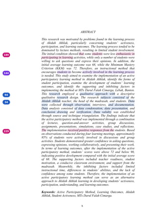 x
ABSTRACT
This research was motivated by problems found in the learning process
of Akidah Akhlak, particularly concerning students’ activeness,
participation, and learning outcomes. The learning process tended to be
dominated by lecture methods, resulting in limited student involvement.
The initial condition showed that some students were less enthusiastic in
participating in learning activities, while only a number of students were
willing to ask questions and express their opinions. In addition, the
initial average learning outcome was 68, while the Minimum Mastery
Criterion (KKM) was 72. Therefore, an instructional method that
encourages students to become actively involved in the learning process
is needed. This study aimed to examine the implementation of an active
participatory learning method in Akidah Akhlak, identify the forms of
student participation, examine the development of students’ learning
outcomes, and identify the supporting and inhibiting factors in
implementing the method at MTs Darul Falah Cimarga, Lebak, Banten.
This research employed a qualitative approach with a descriptive
qualitative research design. The research subjects consisted of the
Akidah Akhlak teacher, the head of the madrasah, and students. Data
were collected through observation, interviews, and documentation.
Data analysis consisted of data condensation, data presentation, and
conclusion drawing and verification. Data validity was established
through source and technique triangulation. The findings indicate that
the active participatory method was implemented through a combination
of lectures, question-and-answer activities, group discussions,
assignments, presentations, simulations, case studies, and reflections.
The implementation received positive responses from the students. Based
on observations conducted during four learning meetings, approximately
85% of students were actively involved in discussions and group
activities. Students demonstrated greater confidence in asking questions,
expressing opinions, working collaboratively, and presenting their work.
In terms of learning outcomes, after the implementation of the active
participatory method, students’ scores were above 72 and below 90,
indicating positive development compared with the initial average score
of 68. The supporting factors included teacher readiness, student
motivation, a conducive classroom environment, and support from the
madrasah. Meanwhile, the inhibiting factors included limited
instructional time, differences in students’ abilities, and the lack of
confidence among some students. Therefore, the implementation of an
active participatory learning method can serve as an alternative
approach to Akidah Akhlak learning in developing students’ activeness,
participation, understanding, and learning outcomes.
Keywords: Active Participatory Method, Learning Outcomes, Akidah
Akhlak, Student Activeness, MTs Darul Falah Cimarga.
 