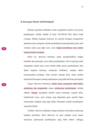 83
B. Penerapan Metode Aktif Partisipatif
Sebelum penelitian dilakukan untuk mengetahui kondisi awal proses
pembelajaran Akidah Akhlak di kelas VII,VIII,IX MTs Darul Falah
Cimarga. Melalui kegiatan observasi ini, peneliti berupaya memperoleh
gambaran nyata mengenai metode pembelajaran yang digunakan guru, pola
interaksi antara guru dan siswa, serta tingkat keterlibatan siswa dalam
kegiatan belajar mengajar.
Selain itu, observasi bertujuan untuk mengidentifikasi tingkat
keaktifan dan partisipasi siswa dalam pembelajaran. Hal ini penting untuk
mengetahui sejauh mana siswa terlibat dalam proses pembelajaran, baik
dalam kegiatan bertanya, menjawab, berdiskusi, maupun dalam
menyampaikan pendapat. Data tersebut menjadi dasar untuk melihat
kebutuhan Penerapan metode pembelajaran yang lebih aktif dan partisipatif.
Tujuan observasi berikutnya adalah untuk mengetahui faktor-faktor
pendukung dan penghambat dalam pelaksanaan pembelajaran Akidah
Akhlak. Dengan memahami kondisi sarana prasarana, suasana kelas,
karakteristik siswa, serta strategi yang digunakan guru, peneliti dapat
merumuskan langkah yang tepat dalam Penerapan metode pembelajaran
yang akan diteliti.
Terakhir, observasi dilakukan sebagai landasan awal dalam merancang
tindakan penelitian. Hasil observasi ini akan menjadi acuan dalam
menyusun perencanaan pembelajaran yang lebih efektif, sehingga
 