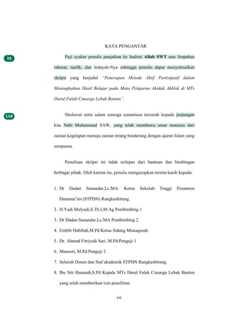 xii
KATA PENGANTAR
Puji syukur penulis panjatkan ke hadirat Allah SWT atas limpahan
rahmat, taufik, dan hidayah-Nya sehingga penulis dapat menyelesaikan
skripsi yang berjudul “Penerapan Metode Aktif Partisipatif dalam
Meningkatkan Hasil Belajar pada Mata Pelajaran Akidah Akhlak di MTs
Darul Falah Cimarga Lebak Banten”.
Sholawat serta salam semoga senantiasa tercurah kepada junjungan
kita Nabi Muhammad SAW, yang telah membawa umat manusia dari
zaman kegelapan menuju zaman terang benderang dengan ajaran Islam yang
sempurna.
Penulisan skripsi ini tidak terlepas dari bantuan dan bimbingan
berbagai pihak. Oleh karena itu, penulis mengucapkan terima kasih kepada:
1. Dr Dadan Sunandar,Lc.MA. Ketua Sekolah Tinggi Pesantren
Darunna’im (STPDN) Rangkasbitung.
2. H.Yadi Mulyadi,S.Th.I,M.Ag Pembimbing 1
3. Dr Dadan Sunandar,Lc.MA Pembimbing 2
4. Embib Habibah,M.Pd Ketua Sidang Munaqosah
5. Dr. Ahmad Fitriyadi Sari, M.Pd.Penguji 1
6. Mansori, M.Pd Penguji 2
7. Seluruh Dosen dan Staf akademik STPDN Rangkasbitung.
8. Ibu Siti Hasanah,S.Pd Kepala MTs Darul Falah Cimarga Lebak Banten
yang telah memberikan izin penelitian.
 