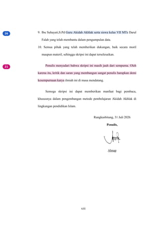 xiii
9. Ibu Suhayati,S.Pd Guru Akidah Akhlak serta siswa kelas VII MTs Darul
Falah yang telah membantu dalam pengumpulan data.
10. Semua pihak yang telah memberikan dukungan, baik secara moril
maupun materil, sehingga skripsi ini dapat terselesaikan.
Penulis menyadari bahwa skripsi ini masih jauh dari sempurna. Oleh
karena itu, kritik dan saran yang membangun sangat penulis harapkan demi
kesempurnaan karya ilmiah ini di masa mendatang.
Semoga skripsi ini dapat memberikan manfaat bagi pembaca,
khususnya dalam pengembangan metode pembelajaran Akidah Akhlak di
lingkungan pendidikan Islam.
Rangkasbitung, 31 Juli 2026
Penulis,
Ahnap
 