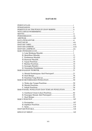 xiv
DAFTAR ISI
PERNYATAAN.............................................................................................i
PENGESAHAN.............................................................................................ii
PERSETUJUAN TIM PENGUJI UJIAN SKRIPSI......................................iv
NOTA DINAS PEMBIMBING.....................................................................v
MOTTO......................................................................................................... vi
PERSEMBAHAN..........................................................................................vii
ABSTRAK.....................................................................................................viii
KATA PENGANTAR................................................................................... xi
DAFTAR ISI..................................................................................................xiii
DAFTAR TABEL..........................................................................................xvii
DAFTAR GAMBAR.....................................................................................xviii
DAFTAR LAMPIRAN..................................................................................xix
BAB I PENDAHULUAN..............................................................................1
A. Latar Belakang Masalah..................................................................1
B. Identifikasi Masalah........................................................................11
C. Pembatasan Masalah....................................................................... 12
D. Rumusan Masalah...........................................................................13
E. Tujuan Penelitian.............................................................................14
F. Manfaat Penelitian...........................................................................14
G. Kerangka Berpikir...........................................................................16
H. Sistematika Pembahasan.................................................................18
BAB II KAJIAN TEORITIK.........................................................................21
A. Metode Pembelajaran Aktif Partisipatif..........................................21
B. Hasil Belajar....................................................................................36
B. Penelitian Yang Relevan.................................................................45
BAB III METODOLOGO PENELITIAN.....................................................50
A. Waktu dan Tempat Penelitian.........................................................50
B. Metode Penelitian............................................................................50
C. Subjek Penelitian.............................................................................54
BAB IVHASIL PENELITIAN DAN TEMUAN PENELITIAN..................82
A. Gambaran Umum Lokasi Penelitian...............................................82
B. Penerapan Metode Aktif Partisipatif...............................................83
C. Hasil Belajar....................................................................................93
BAB V PENUTUP........................................................................................ 107
A. Kesimpulan..................................................................................... 107
B. Implikasi Penelitian.........................................................................115
C. Saran................................................................................................118
DAFTAR PUSTAKA....................................................................................124
RIWAYAT HIDUP....................................................................................... 145
 