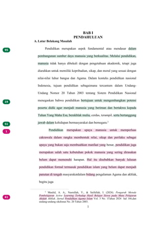 1
BAB I
PENDAHULUAN
A. Latar Belakang Masalah
Pendidikan merupakan aspek fundamental atau mendasar dalam
pembangunan sumber daya manusia yang berkualitas. Melalui pendidikan,
manusia tidak hanya dibekali dengan pengetahuan akademik, tetapi juga
diarahkan untuk memiliki kepribadian, sikap, dan moral yang sesuai dengan
nilai-nilai luhur bangsa dan Agama. Dalam konteks pendidikan nasional
Indonesia, tujuan pendidikan sebagaimana tercantum dalam Undang-
Undang Nomor 20 Tahun 2003 tentang Sistem Pendidikan Nasional
menegaskan bahwa pendidikan bertujuan untuk mengembangkan potensi
peserta didik agar menjadi manusia yang beriman dan bertakwa kepada
Tuhan Yang Maha Esa, berakhlak mulia, cerdas, terampil, serta bertanggung
jawab dalam kehidupan bermasyarakat dan bernegara.2
Pendidikan merupakan upaya manusia untuk memperluas
cakrawala dalam rangka membentuk nilai, sikap dan perilaku sebagai
upaya yang bukan saja membuahkan manfaat yang benar, pendidikan juga
merupakan salah satu kebutuhan pokok manusia yang sering dirasakan
belum dapat memenuhi harapan. Hal itu disebabkan banyak lulusan
pendidikan formal termasuk pendidikan islam yang belum dapat menjadi
panutan di tengah masyarakatdalam bidang pengalaman Agama dan akhlak,
begitu juga
2
Maulid, A. A., Nasrullah, Y., & Saifullah, I. (2024). Pengaruh Metode
Pembelajaran Active Learning Terhadap Hasil Belajar Siswa pada Mata Pelajaran
Akidah Akhlak. Jurnal Pendidikan Agama Islam Vol. 3 No. 1Tahun 2024 hal 166,dan
undang-undang sikdisnas No. 20 Tahun 2003.
 