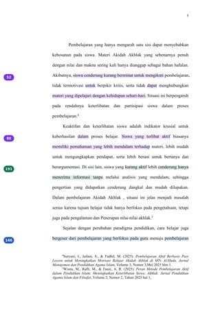 3
Pembelajaran yang hanya mengarah satu sisi dapat menyebabkan
kebosanan pada siswa. Materi Akidah Akhlak yang sebenarnya penuh
dengan nilai dan makna sering kali hanya dianggap sebagai bahan hafalan.
Akibatnya, siswa cenderung kurang berminat untuk mengikuti pembelajaran,
tidak termotivasi untuk berpikir kritis, serta tidak dapat menghubungkan
materi yang dipelajari dengan kehidupan sehari-hari. Situasi ini berpengaruh
pada rendahnya keterlibatan dan partisipasi siswa dalam proses
pembelajaran.4
Keaktifan dan keterlibatan siswa adalah indikator krusial untuk
keberhasilan dalam proses belajar. Siswa yang terlibat aktif biasanya
memiliki pemahaman yang lebih mendalam terhadap materi, lebih mudah
untuk mengungkapkan pendapat, serta lebih berani untuk bertanya dan
berargumentasi. Di sisi lain, siswa yang kurang aktif lebih cenderung hanya
menerima informasi tanpa melalui analisis yang mendalam, sehingga
pengertian yang didapatkan cenderung dangkal dan mudah dilupakan.
Dalam pembelajaran Akidah Akhlak , situasi ini jelas menjadi masalah
serius karena tujuan belajar tidak hanya berfokus pada pengetahuan, tetapi
juga pada pengalaman dan Penerapan nilai-nilai akhlak.5
Sejalan dengan perubahan paradigma pendidikan, cara belajar juga
bergeser dari pembelajaran yang berfokus pada guru menuju pembelajaran
4
Suryani, I., Jailani, S., & Fadhil, M. (2025). Pembelajaran Aktif Berbasis Peer
Lesson untuk Meningkatkan Motivasi Belajar Akidah Akhlak di MTs Al-Huda. Jurnal
Manajemen dan Pendidikan Agama Islam, Volume 3, Nomor 3,Mei 2025 hlm 1.
5
Wisnu, M., Rafli, M., & Fauzi, A. R. (2025). Peran Metode Pembelajaran Aktif
dalam Pendidikan Islam: Meningkatkan Keterlibatan Siswa. Akhlak: Jurnal Pendidikan
Agama Islam dan Filsafat, Volume 2, Nomor 2, Tahun 2025 hal 1,
 