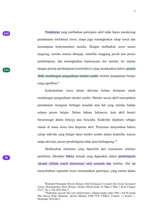 5
Pendekatan yang melibatkan partisipasi aktif tidak hanya mendorong
pemahaman intelektual siswa, tetapi juga meningkatkan sikap sosial dan
kemampuan berkomunikasi mereka. Dengan melibatkan siswa secara
langsung, mereka merasa dihargai, memiliki tanggung jawab atas proses
pembelajaran, dan meningkatkan kepercayaan diri mereka. Ini sejalan
dengan prinsip pembelajaran konstruktivis yang menekankan bahwa peserta
didik membangun pengetahuan mereka sendiri melalui pengalaman belajar
yang signifikan.9
Keikutsertaan siswa dalam aktivitas belajar bertujuan untuk
membangun pengetahuan mereka sendiri. Mereka secara aktif menciptakan
pemahaman mengenai berbagai masalah atau hal yang mereka hadapi
selama proses belajar. Dalam bahasa Indonesia, kata aktif berarti
bersemangat dalam bekerja atau berusaha. Keaktifan dipahami sebagai
situasi di mana siswa bisa berperan aktif. Processua menyatakan bahwa
setiap individu yang belajar harus berdiri sendiri dalam keaktifan, karena
tanpa aktivitas, proses pembelajaran tidak akan berlangsung.10
Berdasarkan informasi yang diperoleh dari wawancara sebelum
penelitian, diketahui bahwa metode yang digunakan dalam pembelajaran
Akidah Akhlak masih didominasi oleh ceramah dan hafalan. Hal ini
menyebabkan sejumlah siswa menunjukkan partisipasi yang minim dalam
9
Rodiyah Penerapan Metode Belajar Aktif Gabungan Ceramah Dan Kerja Kelompok
Upaya Meningkatkan Hasil Belajar Akidah Akhlak Kelas Xi Mipa 2 Man 1 Kota Cilegon
Vol 3. No 3. Juli 2023 Hlm 2
10
Sudirman, metode dan cara aktif belajar ( Jakarta rineka cipta 1986 ) hal 86 jurnal
Mas Ihwan Rida, Bustanur, Ikrima Mailani JOM FTK UNIKS, Volume. 1, Nomor 1,
Desember 2019 hal 2
 