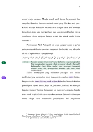 6
proses belajar mengajar. Mereka tampak pasif, kurang bersemangat, dan
mengalami kesulitan dalam memahami materi yang diberikan oleh guru.
Kondisi ini dapat dilihat dari rendahnya nilai ulangan harian pada beberapa
kompetensi dasar, serta hasil penilaian guru yang mengindikasikan bahwa
pemahaman siswa mengenai konsep akidah dan akhlak masih belum
memadai.11
Pembelajaran Aktif Partisipatif ini sesuai dengan bacaan al-qur’an
yaitu perintah aktif untuk membaca mengamati dan berpikir yang ada pada
QS Al-’Alaq halaman 1-5 yang berbunyi:
‫م‬ْۗ‫ل‬َْْ‫ل‬َ ْۗ‫ل‬َ ‫ا‬‫ل‬َ ‫اَل‬‫ل‬َْْ‫ل‬ ْ
‫ِا‬ ‫ل‬ۗ‫ل‬َ‫ل‬‫ع‬ ‫م‬‫ل‬ۗ‫ل‬َ‫ل‬ََْ‫ا‬‫ل‬ِ ‫ل‬ۗ‫ل‬َ‫ل‬‫ع‬ ْْ‫ل‬ِ‫ل‬َِ ‫م‬ُۙ ‫ل‬َْْ‫ل‬ ْ
‫ِا‬ ‫بَل‬ِ ‫ل‬‫ر‬ ‫ل‬‫و‬ ْْ ‫ل‬َْْ‫ل‬ِ ‫ق‬ٍۚ‫ل‬َ‫ل‬‫ع‬ ْْ‫ل‬َ ‫اَل‬‫ل‬َْْ‫ل‬ ْ
‫ِا‬ ‫ۚل‬‫ل‬َ‫ل‬َ ‫ق‬‫ۚل‬‫ل‬َ‫ل‬َ ْْ‫ل‬ِ‫ل‬َِ ‫َل‬‫ل‬ِّ ‫ل‬‫ر‬ ‫ل‬ْْۗ‫ا‬‫ل‬ِ ْْ ‫ل‬َْْ‫ل‬ِ
Artinya: Bacalah dengan (menyebut) nama Tuhanmu yang menciptakan
Dia menciptakan manusia dari segumpal darah. Bacalah!
Tuhanmulah Yang Maha Mulia, yang mengajar (manusia)
dengan pena. Dia mengajarkan manusia apa yang tidak
diketahuinya.12
Metode pembelajaran yang melibatkan partisipasi aktif adalah
pendekatan yang menekankan peran langsung siswa dalam proses belajar.
Dengan cara ini, siswa didorong untuk terlibat aktif dalam berbagai aktivitas
pembelajaran seperti diskusi, kerja tim, presentasi, simulasi, dan berbagai
kegiatan interaktif lainnya. Pendekatan ini memberi kesempatan kepada
siswa untuk berpikir kritis, menyampaikan pendapat, berkolaborasi dengan
teman sebaya, serta memperoleh pembelajaran dari pengalaman
11
Wawancara dengan Suhayati,S.Pd Guru Mata Pelajaran Akidah Aklah Mts Darul
Falah Cimarga Lebak Banten Pada Tanggal 19 Desember 2025
12
Al-qur’an surat Al-‘Alaq hlm (96) : ayat 1–5
 