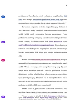 8
perilaku siswa. Oleh sebab itu, metode pembelajaran yang dibutuhkan tidak
hanya harus mampu meningkatkan pemahaman materi, tetapi juga harus
dapat mendorong pergeseran sikap dan perilaku ke arah yang lebih positif.16
Berdasarkan pengamatan awal atau pra penelitian yang dilakukan di
MTs Darul Falah Cimarga Kabupaten Lebak Provinsi Banten, pembelajaran
Akidah Akhlak masih menunjukkan beberapa permasalahan. Proses
pembelajaran cenderung berlangsung secara konvensional dengan dominasi
metode ceramah. Keterlibatan peserta didik dalam pembelajaran masih
relatif rendah, terlihat dari minimnya partisipasi dalam diskusi, kurangnya
keberanian untuk bertanya atau menyampaikan pendapat, serta rendahnya
interaksi antara peserta didik dengan guru maupun antarsesama peserta
didik.
Kondisi tersebut berdampak pada hasil belajar peserta didik. Sebagian
peserta didik belum menunjukkan pemahaman yang optimal terhadap materi
Akidah Akhlak , khususnya dalam mengaitkan konsep yang dipelajari
dengan praktik kehidupan sehari-hari. Selain itu, pengamalan nilai-nilai
akhlak dalam perilaku sehari-hari juga belum sepenuhnya mencerminkan
tujuan pembelajaran yang diharapkan. Hal ini menunjukkan bahwa proses
pembelajaran yang berlangsung belum sepenuhnya mampu mencapai tujuan
pembelajaran Akidah Akhlak secara komprehensif.
Melihat situasi ini, perlu dilakukan usaha untuk memperbaiki mutu
pengajaran Akidah Akhlak dengan cara menerapkan metode mengajar yang
16
Suryani, I., Jailani, S., & Fadhil, M. (2025). Pembelajaran Aktif Berbasis Peer
Lesson untuk Meningkatkan Motivasi Belajar Akidah Akhlak di MTs Al-Huda. Jurnal
Manajemen dan Pendidikan Agama Islam, Volume 3, Nomor 3, Mei 2025hlm 1,.
 
