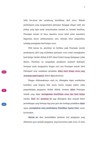 9
lebih bervariasi dan mendorong keterlibatan aktif siswa. Metode
pembelajaran yang mengutamakan partisipasi dianggap sebagai salah satu
pilihan yang tepat untuk menyelesaikan masalah ini. Kendati demikian,
Penerapan metode ini harus dianalisis secara detail untuk memahami
bagaimana proses pelaksanaannya serta seberapa besar pengaruhnya
terhadap peningkatan hasil belajar siswa.
Oleh karena itu, penelitian ini berfokus pada Penerapan metode
pembelajaran aktif yang melibatkan partisipasi siswa untuk meningkatkan
hasil belajar Akidah Akhlak di MTs Darul Falah Cimarga Kabupaten Lebak
Banten. Penelitian ini mengadopsi pendekatan kualitatif deskriptif,
bertujuan untuk menganalisis dengan rinci cara Penerapan metode Aktif
Partisipatif serta mendalami perubahan dalam hasil belajar siswa yang
mencakup aspek kognitif, afektif, dan psikomotor.
Dengan dilaksanakannya studi ini, diharapkan dapat memberikan
kontribusi yang berguna baik secara teoritis maupun praktis untuk
pengembangan pengajaran Akidah Akhlak, terutama dalam Penerapan
metode yang dapat meningkatkan keterlibatan siswa dan hasil belajar
mereka. Hasil dari penelitian ini juga diharapkan akan menjadi bahan
pertimbangan yang berharga bagi para guru dan lembaga pendidikan dalam
upaya meningkatkan mutu pembelajaran Pendidikan Agama Islam secara
keseluruhan.
Metode ini akan memindahkan perhatian dari pengajaran yang
didominasi guru menjadi pengajaran yang berorientasi pada siswa, di mana
 